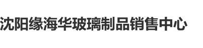 女操逼视频沈阳缘海华玻璃制品销售中心